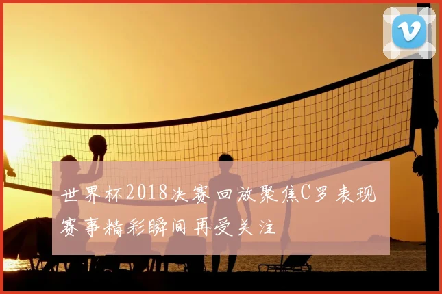 世界杯2018决赛回放聚焦C罗表现 赛事精彩瞬间再受关注