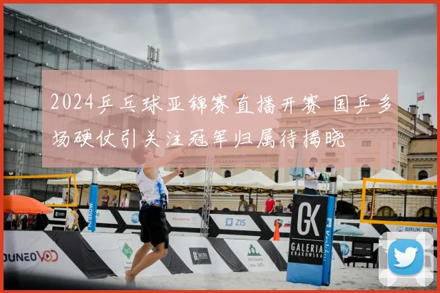 2024乒乓球亚锦赛直播开赛 国乒多场硬仗引关注冠军归属待揭晓