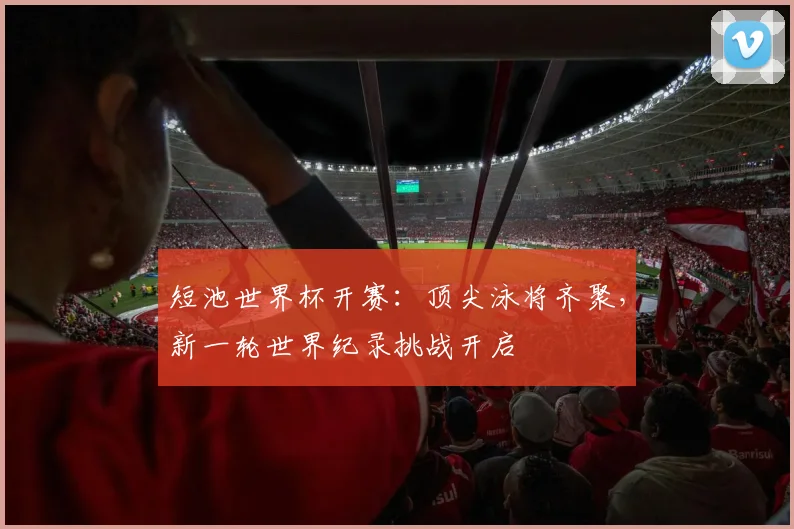 短池世界杯开赛：顶尖泳将齐聚，新一轮世界纪录挑战开启