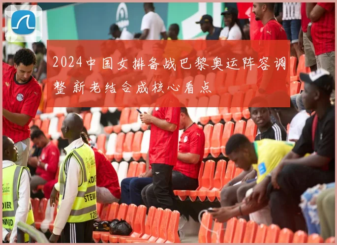 2024中国女排备战巴黎奥运阵容调整 新老结合成核心看点