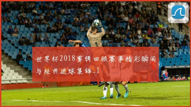 世界杯2018剪辑回顾赛事精彩瞬间与经典进球集锦_1