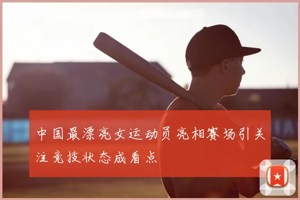 中国最漂亮女运动员亮相赛场引关注竞技状态成看点