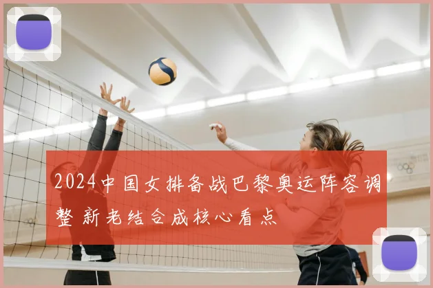2024中国女排备战巴黎奥运阵容调整 新老结合成核心看点