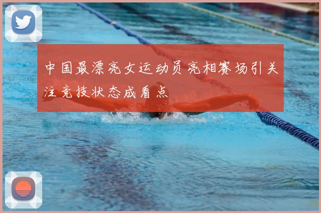 中国最漂亮女运动员亮相赛场引关注竞技状态成看点