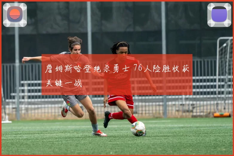 詹姆斯哈登绝杀勇士 76人险胜收获关键一战