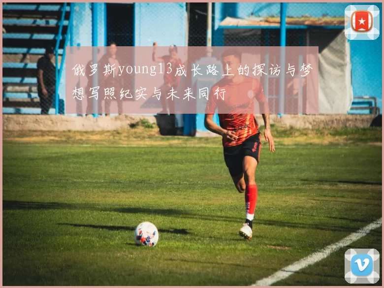 俄罗斯young13成长路上的探访与梦想写照纪实与未来同行