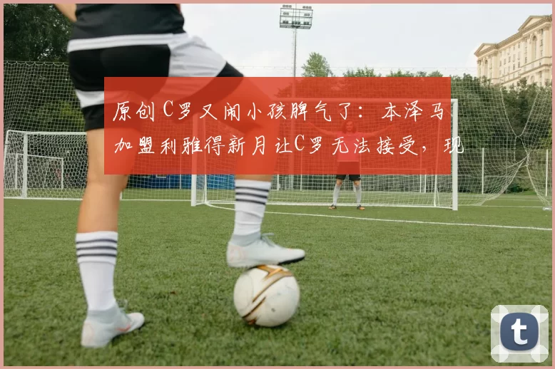 原创 C罗又闹小孩脾气了：本泽马加盟利雅得新月让C罗无法接受，现已罢赛