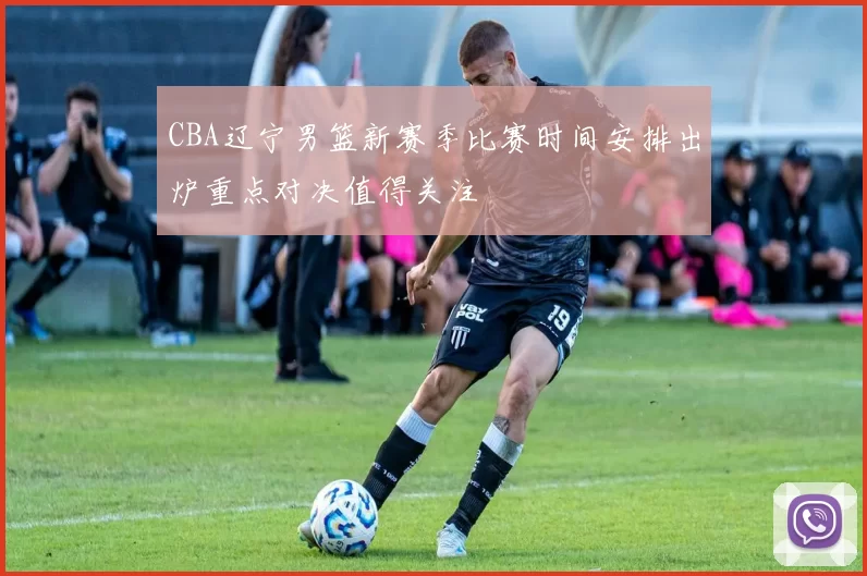 CBA辽宁男篮新赛季比赛时间安排出炉重点对决值得关注