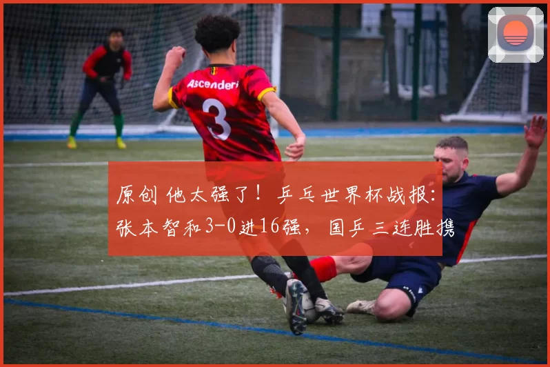 原创 他太强了!乒乓世界杯战报:张本智和3-0进16强,国乒三连胜携手晋级