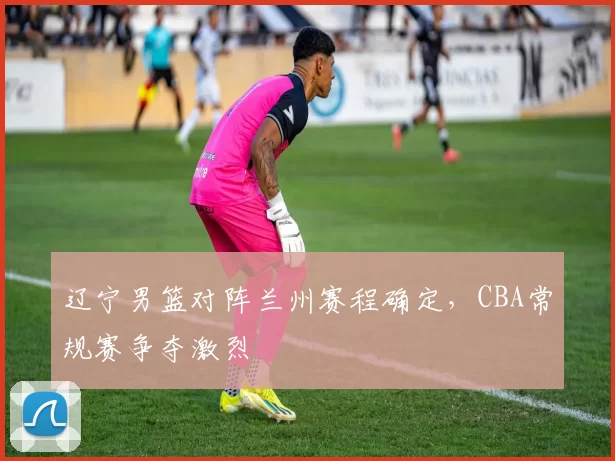 辽宁男篮对阵兰州赛程确定，CBA常规赛争夺激烈