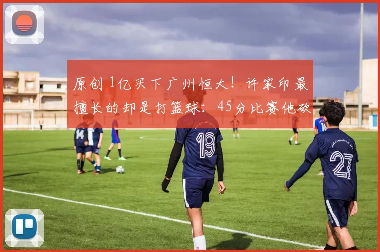 原创 1亿买下广州恒大！许家印最擅长的却是打篮球：45分比赛他砍30分