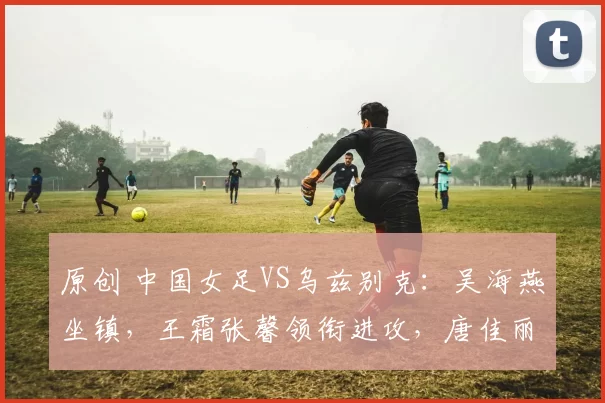 原创 中国女足VS乌兹别克：吴海燕坐镇，王霜张馨领衔进攻，唐佳丽冲锋