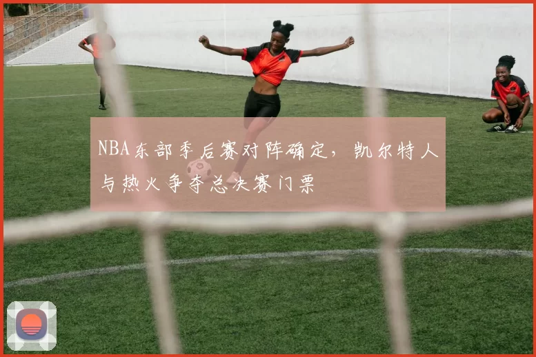 NBA东部季后赛对阵确定，凯尔特人与热火争夺总决赛门票