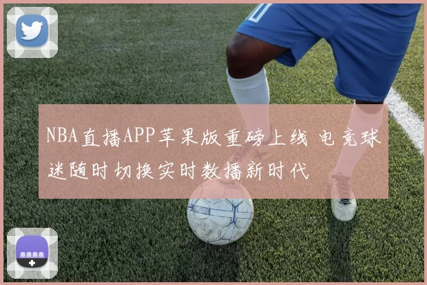 NBA直播APP苹果版重磅上线 电竞球迷随时切换实时数播新时代