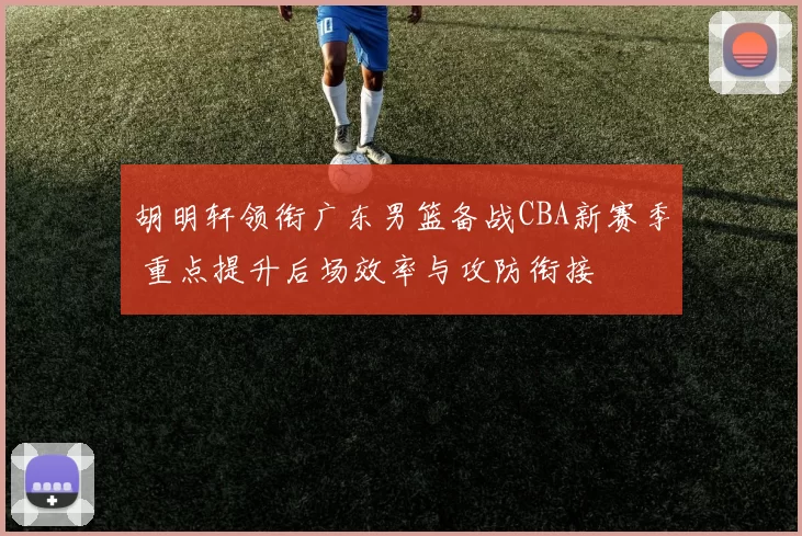 胡明轩领衔广东男篮备战CBA新赛季 重点提升后场效率与攻防衔接