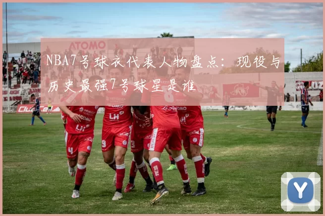NBA7号球衣代表人物盘点：现役与历史最强7号球星是谁