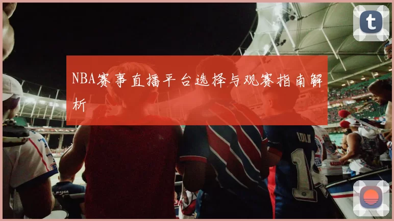 NBA赛事直播平台选择与观赛指南解析