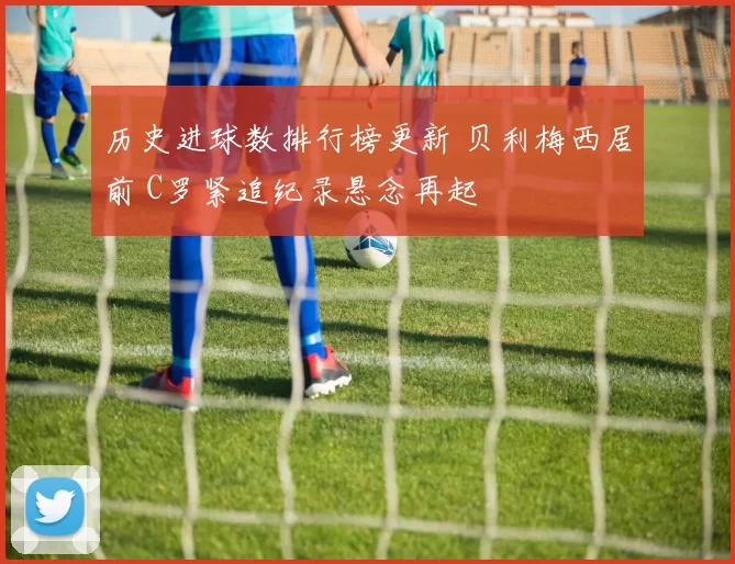 历史进球数排行榜更新 贝利梅西居前 C罗紧追纪录悬念再起