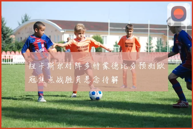 纽卡斯尔对阵多特蒙德比分预测欧冠焦点战胜负悬念待解