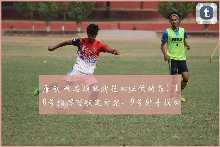 原创 两名顶级新星回归伯纳乌！10号指挥官敲定计划，9号射手找回自信