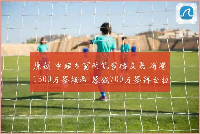 原创 中超冬窗两笔重磅交易 海港1300万签杨希 蓉城700万签拜合拉木