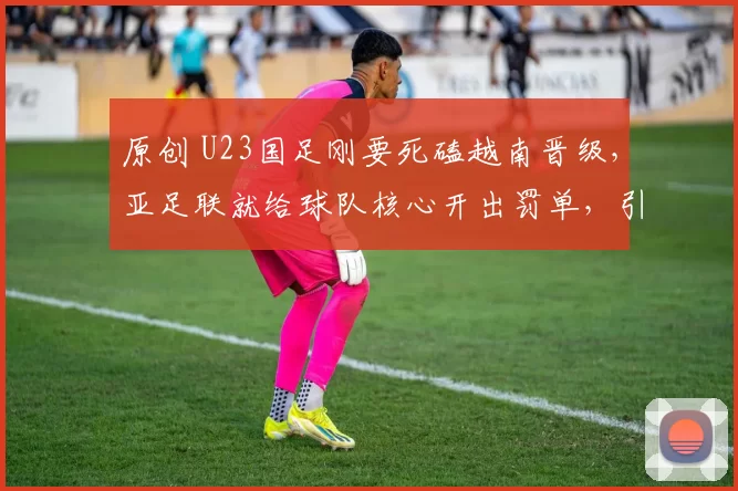 原创 U23国足刚要死磕越南晋级,亚足联就给球队核心开出罚单,引发热议