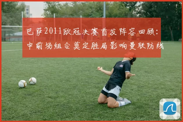 巴萨2011欧冠决赛首发阵容回顾：中前场组合奠定胜局影响曼联防线