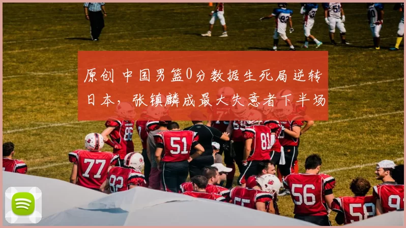 原创 中国男篮0分数据生死局逆转日本,张镇麟成最大失意者下半场无缘出场