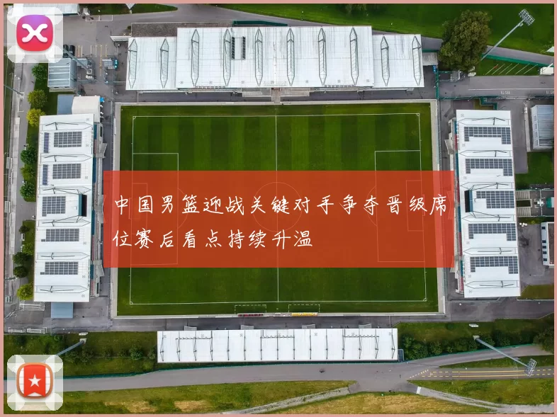 中国男篮迎战关键对手争夺晋级席位赛后看点持续升温