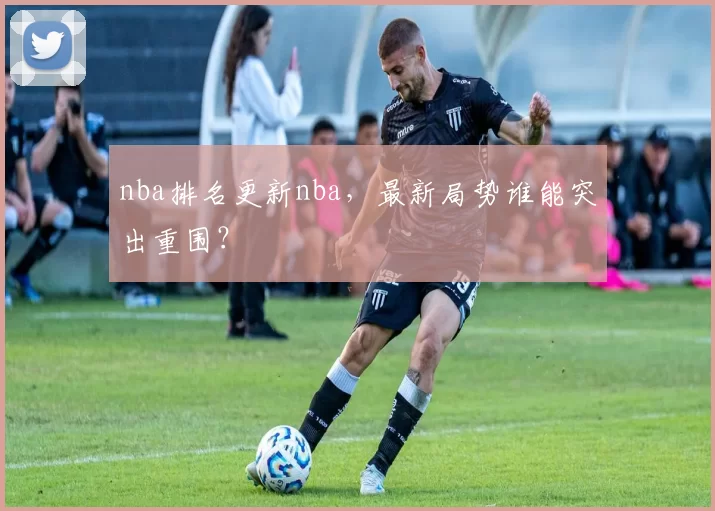 nba排名更新nba，最新局势谁能突出重围？