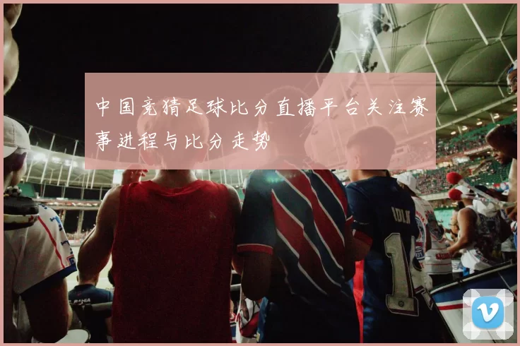 中国竞猜足球比分直播平台关注赛事进程与比分走势