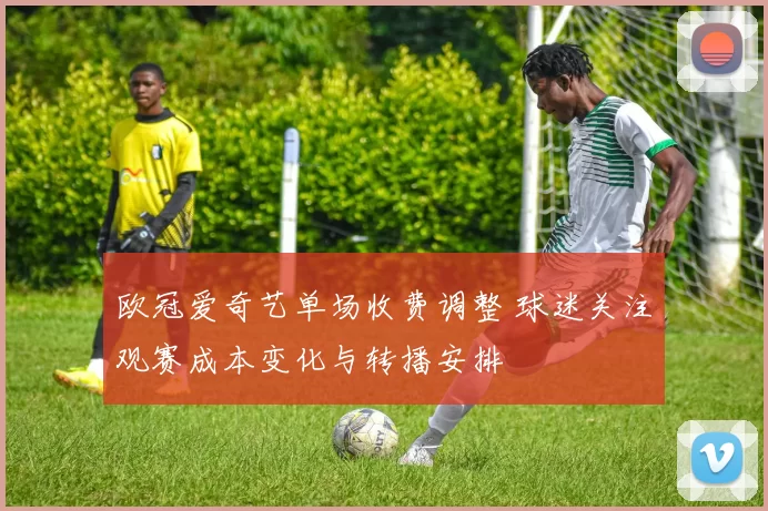 欧冠爱奇艺单场收费调整 球迷关注观赛成本变化与转播安排