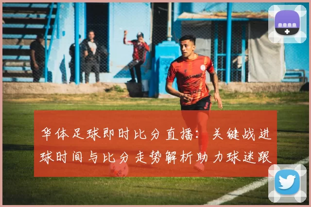 华体足球即时比分直播：关键战进球时间与比分走势解析助力球迷跟踪赛事进展