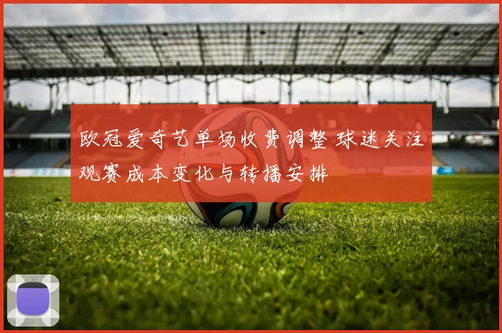 欧冠爱奇艺单场收费调整 球迷关注观赛成本变化与转播安排