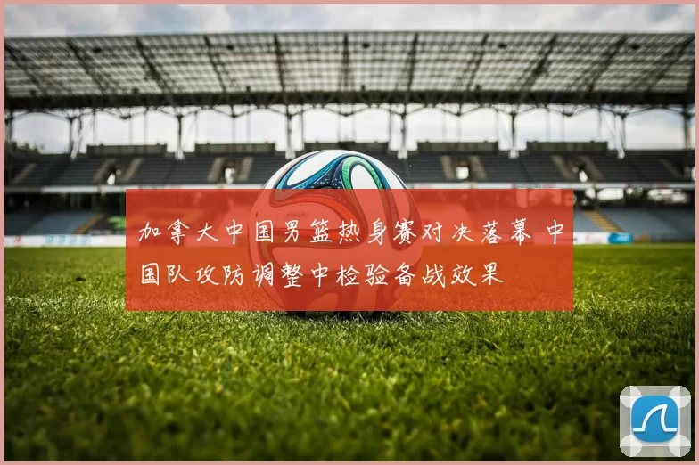 加拿大中国男篮热身赛对决落幕 中国队攻防调整中检验备战效果