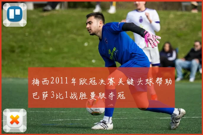 梅西2011年欧冠决赛关键头球帮助巴萨3比1战胜曼联夺冠