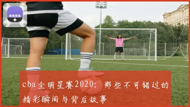 cba全明星赛2020：那些不可错过的精彩瞬间与背后故事