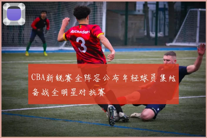 CBA新锐赛全阵容公布年轻球员集结备战全明星对抗赛