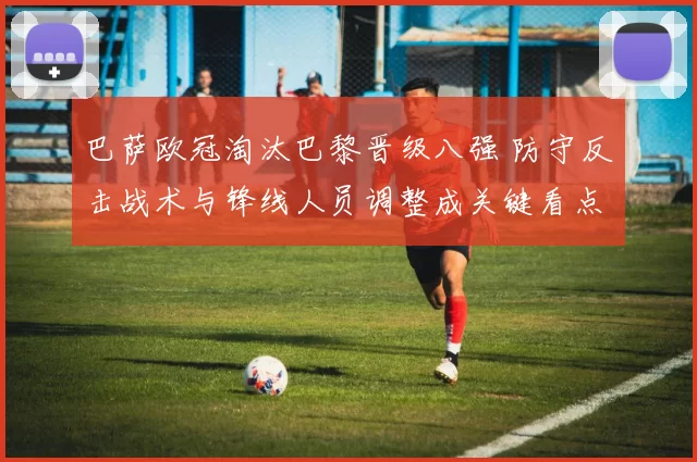 巴萨欧冠淘汰巴黎晋级八强 防守反击战术与锋线人员调整成关键看点