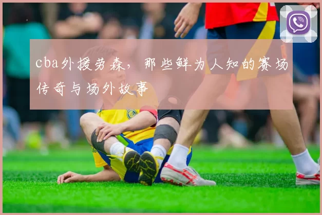 cba外援劳森，那些鲜为人知的赛场传奇与场外故事