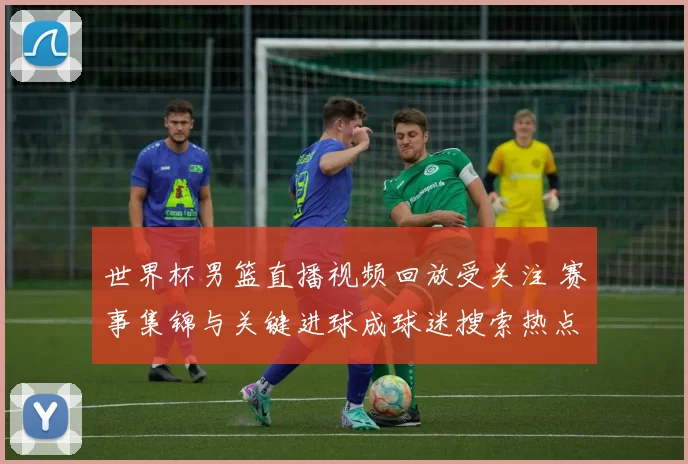 世界杯男篮直播视频回放受关注 赛事集锦与关键进球成球迷搜索热点
