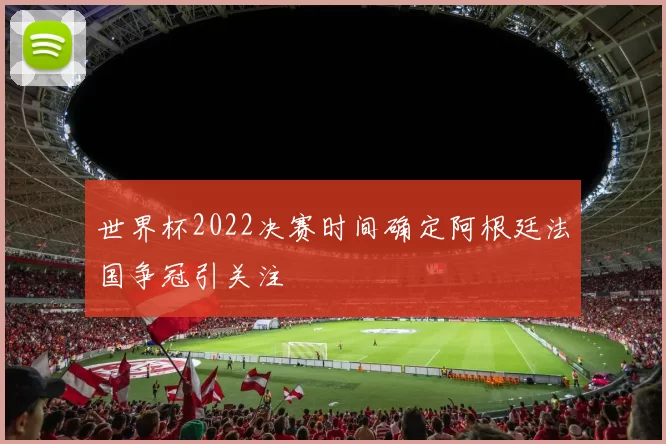 世界杯2022决赛时间确定阿根廷法国争冠引关注
