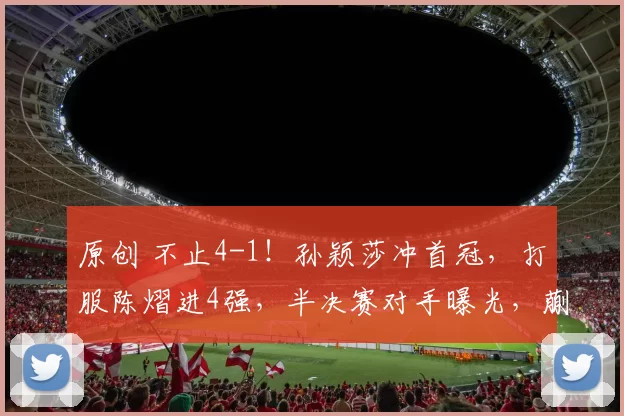 原创 不止4-1！孙颖莎冲首冠，打服陈熠进4强，半决赛对手曝光，蒯曼4-1