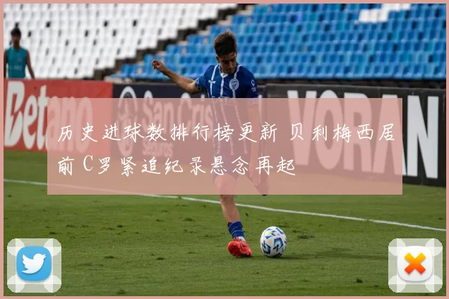 历史进球数排行榜更新 贝利梅西居前 C罗紧追纪录悬念再起