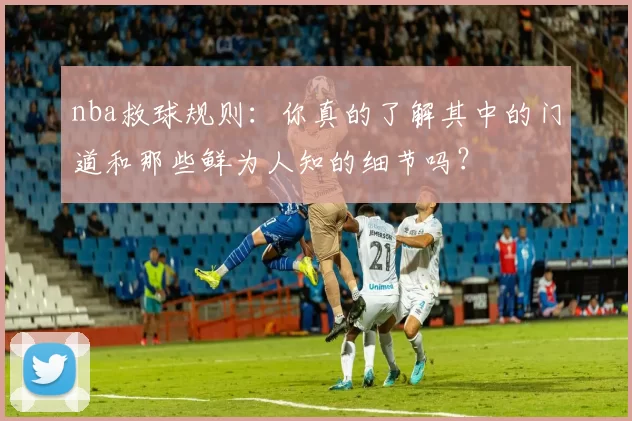 nba救球规则：你真的了解其中的门道和那些鲜为人知的细节吗？