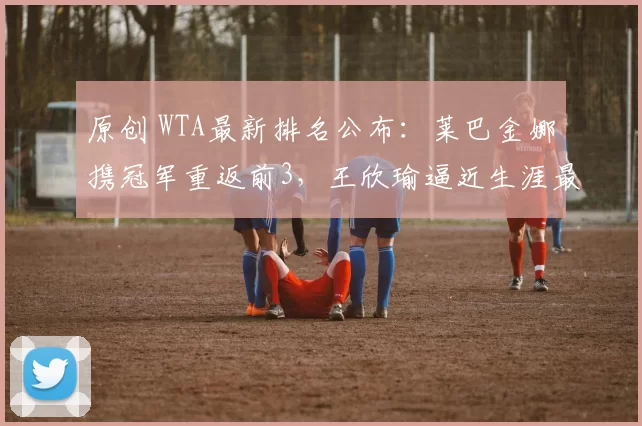 原创 WTA最新排名公布：莱巴金娜携冠军重返前3，王欣瑜逼近生涯最佳