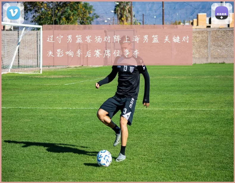 辽宁男篮客场对阵上海男篮 关键对决影响季后赛席位争夺