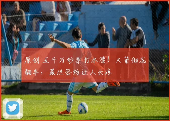 原创 五千万钞票打水漂！火箭彻底翻车，最烂签约让人头疼