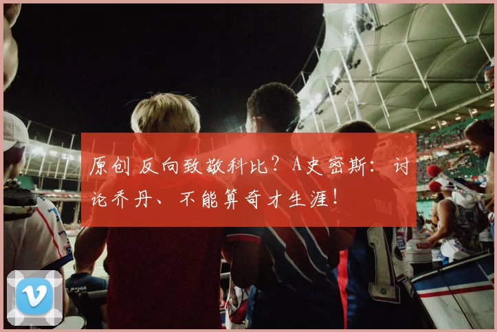 原创 反向致敬科比？A史密斯：讨论乔丹、不能算奇才生涯！