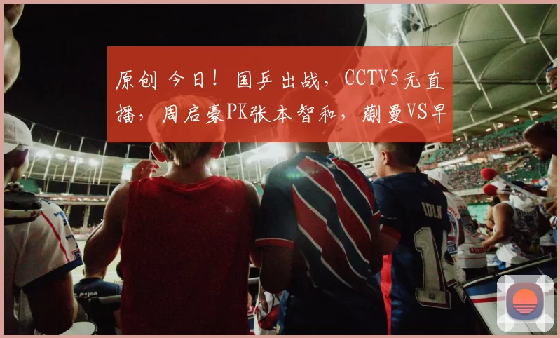 原创 今日！国乒出战，CCTV5无直播，周启豪PK张本智和，蒯曼VS早田希娜